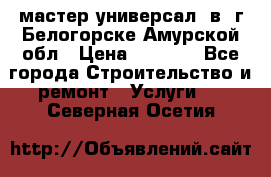 мастер универсал  в  г.Белогорске Амурской обл › Цена ­ 3 000 - Все города Строительство и ремонт » Услуги   . Северная Осетия